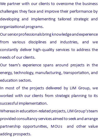 We partner with our clients to overcome the business challenges they face and improve their performance by developing and implementing tailored strategic and organizational programs. Our senior professionals bring knowledge and experience from various disciplines and industries, and we constantly deliver high-quality services to address the needs of our clients. Our team’s experience spans around projects in the energy, technology, manufacturing, transportation, and education sectors. In most of the projects delivered by LIM Group, we worked with our clients from strategic planning to its successful implementation. Whereas in education-related projects, LIM Group‘s team provided consultancy services aimed to seek and arrange partnership opportunities, MOUs and other value adding prospects.