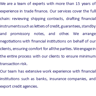 We are a team of experts with more than 15 years of experience in trade finance. Our services cover the full chain: reviewing shipping contracts, drafting financial instruments such as letters of credit, guarantees, standby and promissory notes, and other. We arrange negotiations with financial institutions on behalf of our clients, ensuring comfort for all the parties. We engage in the entire process with our clients to ensure minimum transaction risk. Our team has extensive work experience with financial institutions such as banks, insurance companies, and export credit agencies.