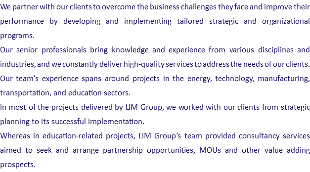 We partner with our clients to overcome the business challenges they face and improve their performance by developing and implementing tailored strategic and organizational programs. Our senior professionals bring knowledge and experience from various disciplines and industries, and we constantly deliver high-quality services to address the needs of our clients. Our team’s experience spans around projects in the energy, technology, manufacturing, transportation, and education sectors. In most of the projects delivered by LIM Group, we worked with our clients from strategic planning to its successful implementation. Whereas in education-related projects, LIM Group‘s team provided consultancy services aimed to seek and arrange partnership opportunities, MOUs and other value adding prospects.