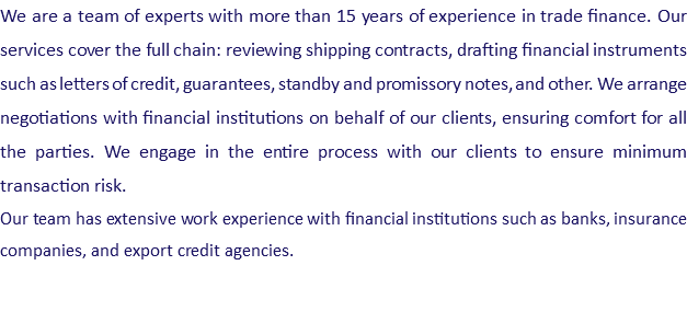 We are a team of experts with more than 15 years of experience in trade finance. Our services cover the full chain: reviewing shipping contracts, drafting financial instruments such as letters of credit, guarantees, standby and promissory notes, and other. We arrange negotiations with financial institutions on behalf of our clients, ensuring comfort for all the parties. We engage in the entire process with our clients to ensure minimum transaction risk. Our team has extensive work experience with financial institutions such as banks, insurance companies, and export credit agencies.